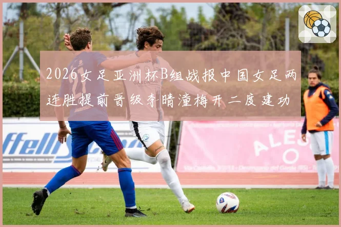2026女足亚洲杯B组战报中国女足两连胜提前晋级李晴潼梅开二度建功