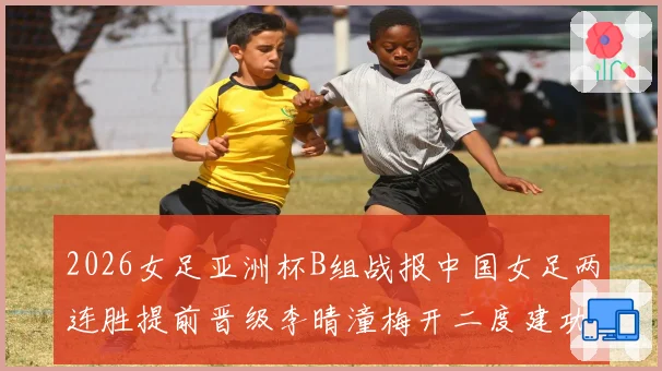 2026女足亚洲杯B组战报中国女足两连胜提前晋级李晴潼梅开二度建功