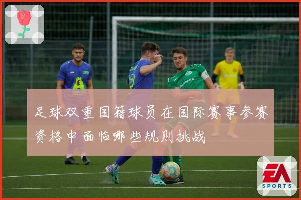 足球双重国籍球员在国际赛事参赛资格中面临哪些规则挑战