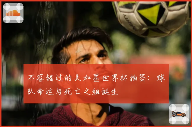 不容错过的美加墨世界杯抽签：球队命运与死亡之组诞生