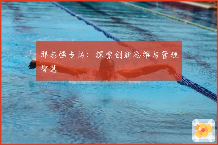 邢志强专访：探索创新思维与管理智慧