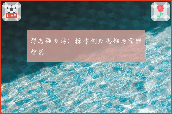 邢志强专访：探索创新思维与管理智慧