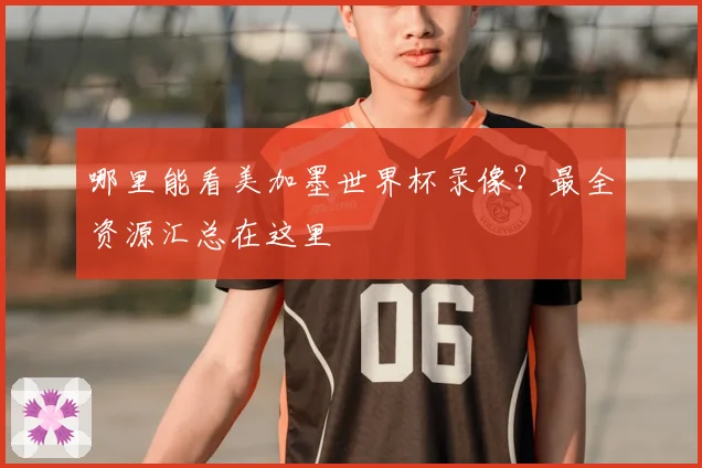 哪里能看美加墨世界杯录像？最全资源汇总在这里
