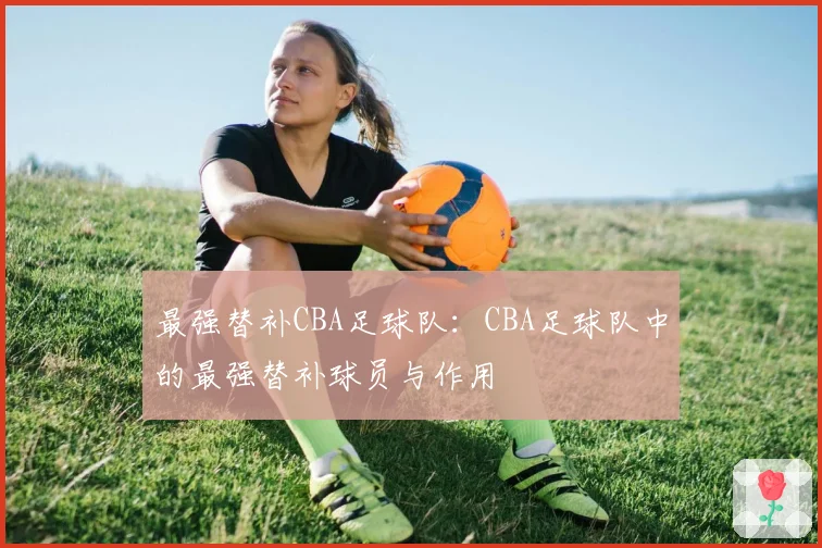 最强替补CBA足球队：CBA足球队中的最强替补球员与作用