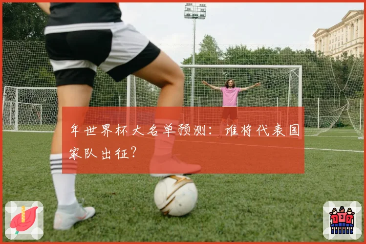 年世界杯大名单预测：谁将代表国家队出征？