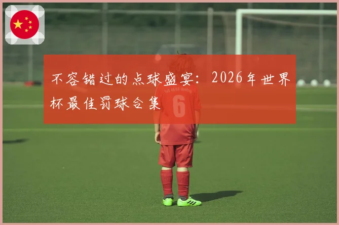 不容错过的点球盛宴：2026年世界杯最佳罚球合集