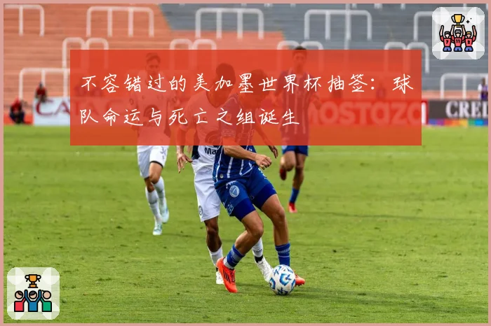 不容错过的美加墨世界杯抽签：球队命运与死亡之组诞生