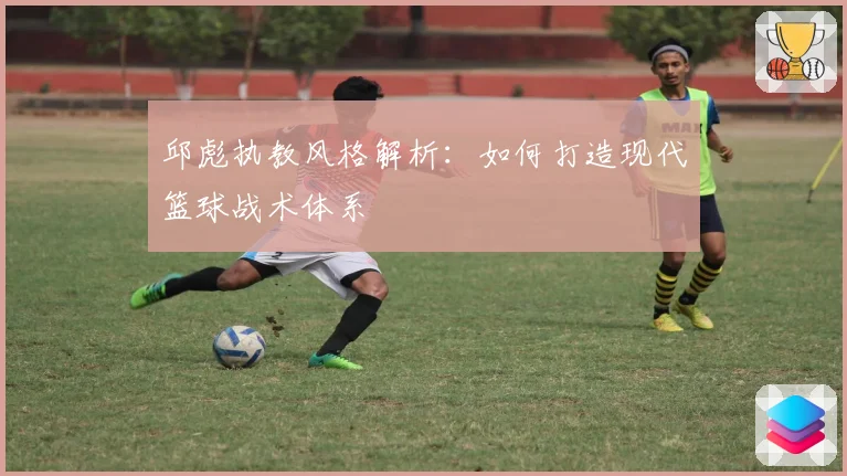 邱彪执教风格解析：如何打造现代篮球战术体系