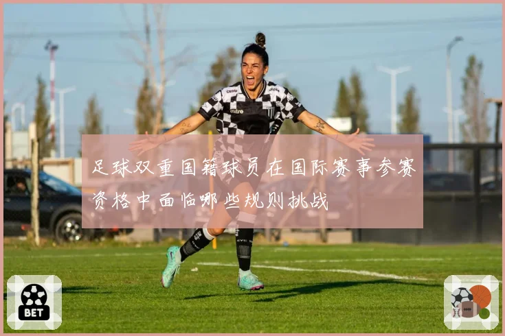 足球双重国籍球员在国际赛事参赛资格中面临哪些规则挑战